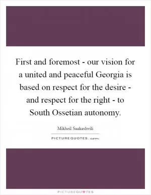 First and foremost - our vision for a united and peaceful Georgia is based on respect for the desire - and respect for the right - to South Ossetian autonomy Picture Quote #1