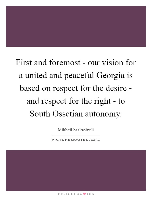 First and foremost - our vision for a united and peaceful Georgia is based on respect for the desire - and respect for the right - to South Ossetian autonomy. Picture Quote #1