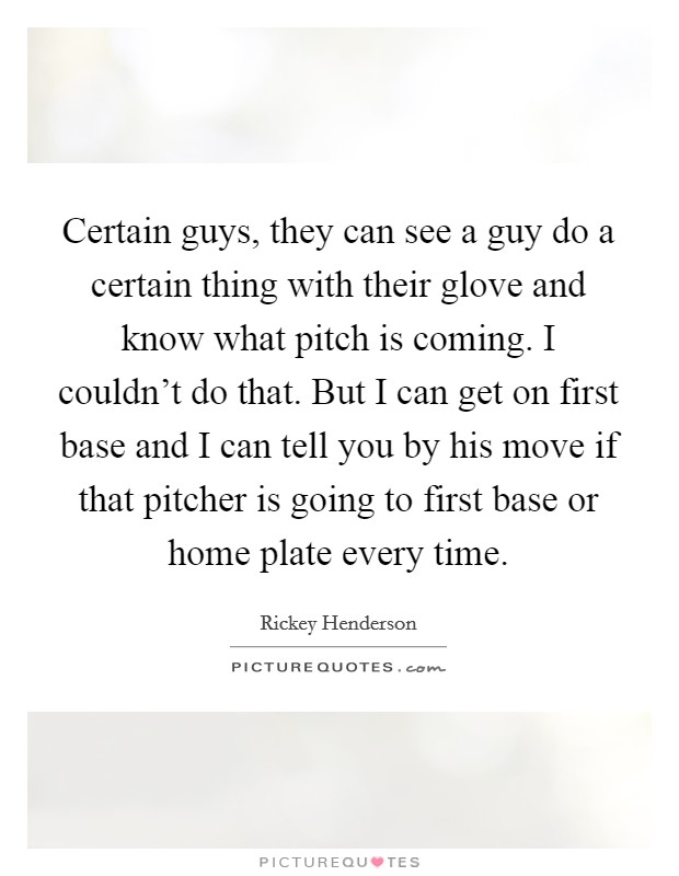 Certain guys, they can see a guy do a certain thing with their glove and know what pitch is coming. I couldn't do that. But I can get on first base and I can tell you by his move if that pitcher is going to first base or home plate every time. Picture Quote #1