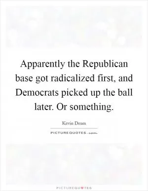 Apparently the Republican base got radicalized first, and Democrats picked up the ball later. Or something Picture Quote #1
