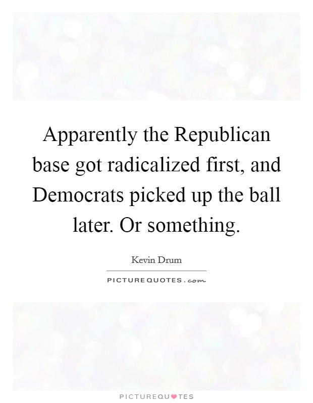 Apparently the Republican base got radicalized first, and Democrats picked up the ball later. Or something. Picture Quote #1