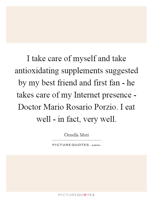 I take care of myself and take antioxidating supplements suggested by my best friend and first fan - he takes care of my Internet presence - Doctor Mario Rosario Porzio. I eat well - in fact, very well. Picture Quote #1