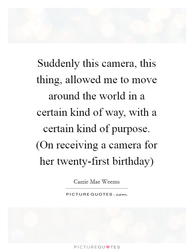Suddenly this camera, this thing, allowed me to move around the world in a certain kind of way, with a certain kind of purpose. (On receiving a camera for her twenty-first birthday) Picture Quote #1