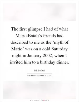 The first glimpse I had of what Mario Batali’s friends had described to me as the ‘myth of Mario’ was on a cold Saturday night in January 2002, when I invited him to a birthday dinner Picture Quote #1