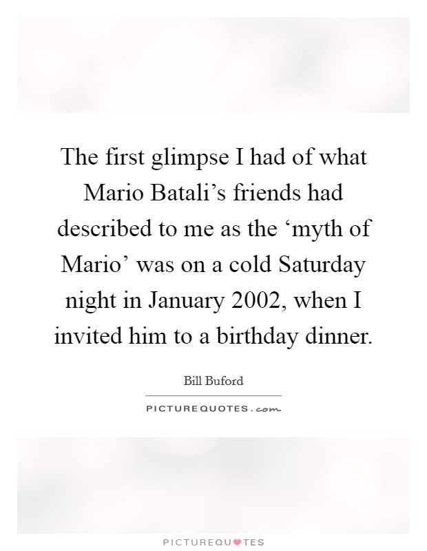 The first glimpse I had of what Mario Batali's friends had described to me as the ‘myth of Mario' was on a cold Saturday night in January 2002, when I invited him to a birthday dinner. Picture Quote #1