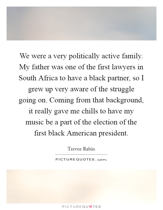 We were a very politically active family. My father was one of the first lawyers in South Africa to have a black partner, so I grew up very aware of the struggle going on. Coming from that background, it really gave me chills to have my music be a part of the election of the first black American president. Picture Quote #1