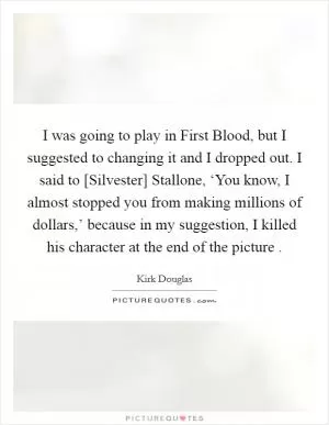 I was going to play in First Blood, but I suggested to changing it and I dropped out. I said to [Silvester] Stallone, ‘You know, I almost stopped you from making millions of dollars,’ because in my suggestion, I killed his character at the end of the picture  Picture Quote #1