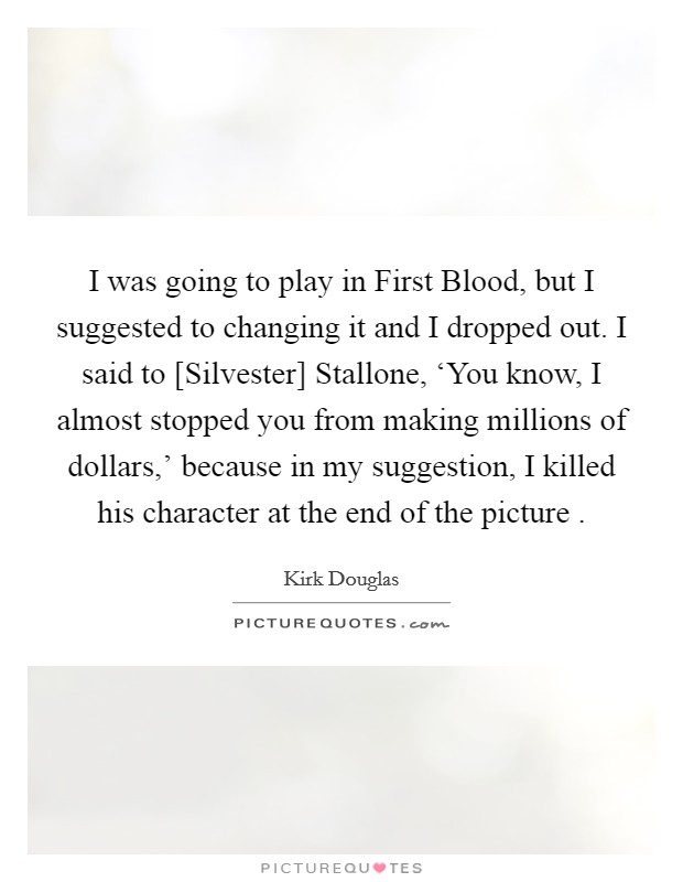 I was going to play in First Blood, but I suggested to changing it and I dropped out. I said to [Silvester] Stallone, ‘You know, I almost stopped you from making millions of dollars,' because in my suggestion, I killed his character at the end of the picture . Picture Quote #1