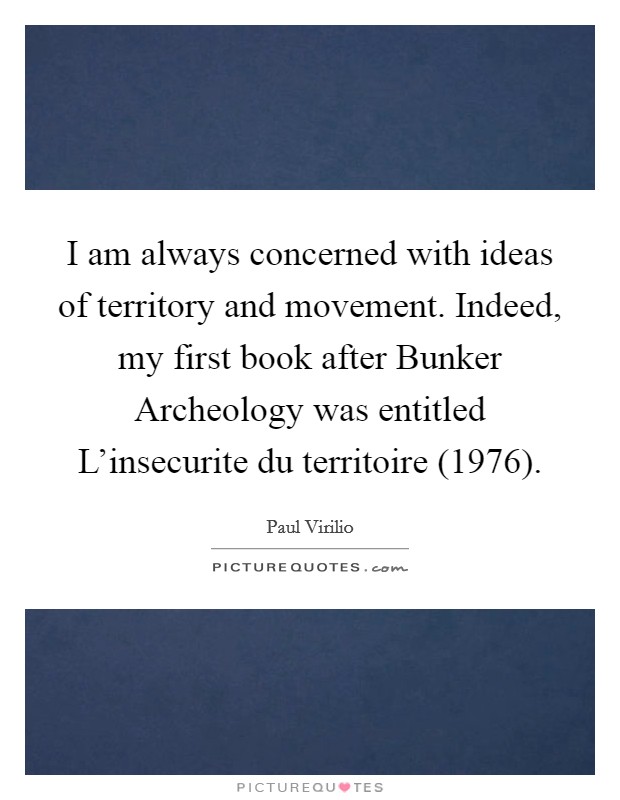 I am always concerned with ideas of territory and movement. Indeed, my first book after Bunker Archeology was entitled L'insecurite du territoire (1976). Picture Quote #1