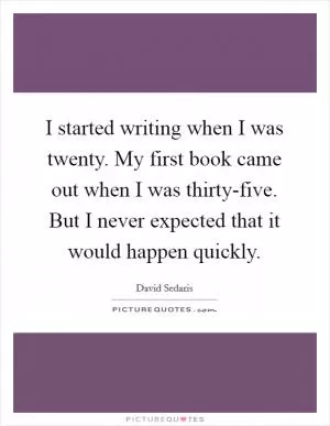 I started writing when I was twenty. My first book came out when I was thirty-five. But I never expected that it would happen quickly Picture Quote #1