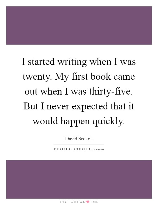 I started writing when I was twenty. My first book came out when I was thirty-five. But I never expected that it would happen quickly. Picture Quote #1