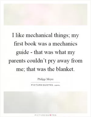 I like mechanical things; my first book was a mechanics guide - that was what my parents couldn’t pry away from me; that was the blanket Picture Quote #1