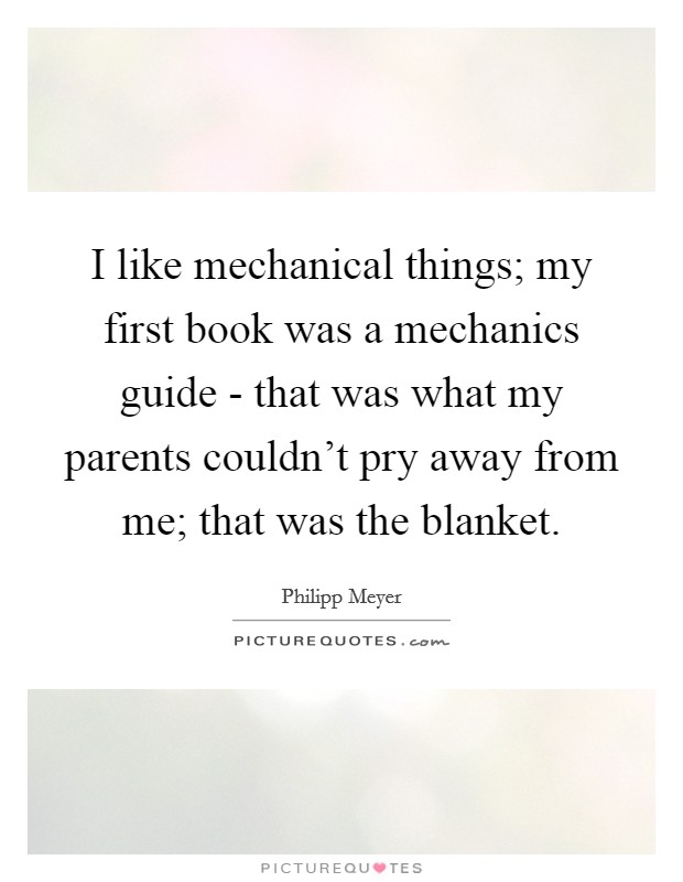 I like mechanical things; my first book was a mechanics guide - that was what my parents couldn’t pry away from me; that was the blanket Picture Quote #1