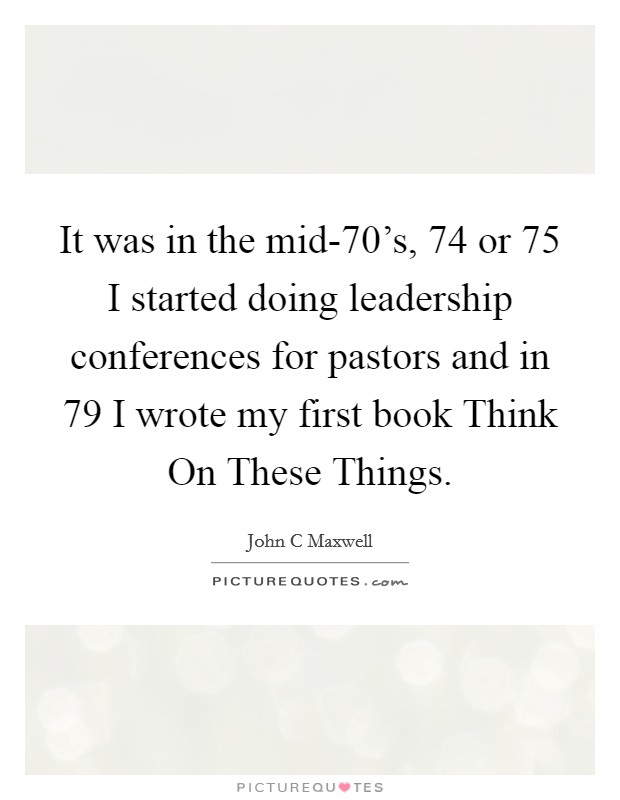 It was in the mid-70's,  74 or  75 I started doing leadership conferences for pastors and in  79 I wrote my first book Think On These Things. Picture Quote #1