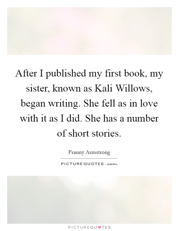 After I published my first book, my sister, known as Kali Willows, began writing. She fell as in love with it as I did. She has a number of short stories. Picture Quote #1