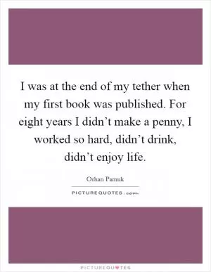 I was at the end of my tether when my first book was published. For eight years I didn’t make a penny, I worked so hard, didn’t drink, didn’t enjoy life Picture Quote #1