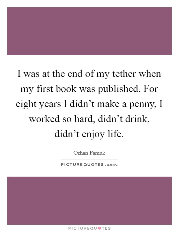 I was at the end of my tether when my first book was published. For eight years I didn't make a penny, I worked so hard, didn't drink, didn't enjoy life. Picture Quote #1