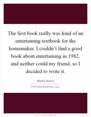 The first book really was kind of an entertaining textbook for the homemaker. I couldn’t find a good book about entertaining in 1982, and neither could my friend, so I decided to write it Picture Quote #1