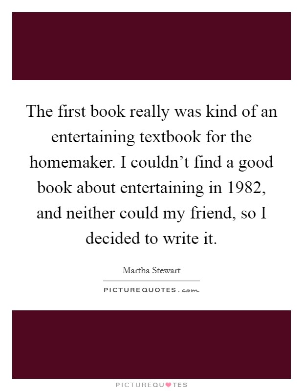 The first book really was kind of an entertaining textbook for the homemaker. I couldn't find a good book about entertaining in 1982, and neither could my friend, so I decided to write it. Picture Quote #1