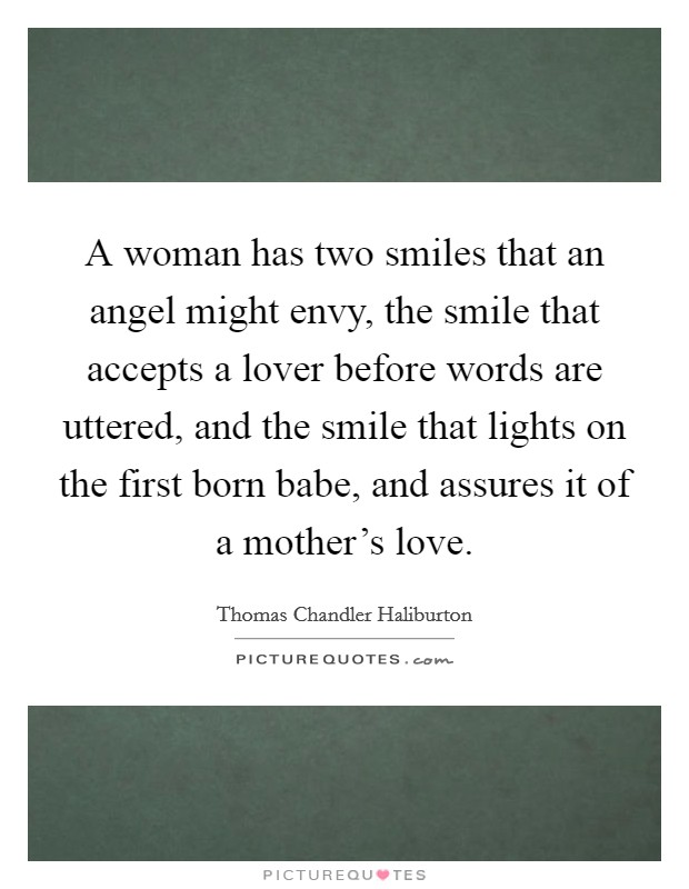 A woman has two smiles that an angel might envy, the smile that accepts a lover before words are uttered, and the smile that lights on the first born babe, and assures it of a mother's love. Picture Quote #1