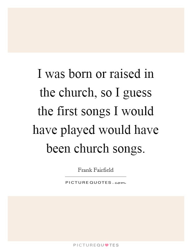 I was born or raised in the church, so I guess the first songs I would have played would have been church songs. Picture Quote #1