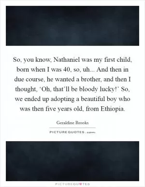 So, you know, Nathaniel was my first child, born when I was 40, so, uh... And then in due course, he wanted a brother, and then I thought, ‘Oh, that’ll be bloody lucky!’ So, we ended up adopting a beautiful boy who was then five years old, from Ethiopia Picture Quote #1