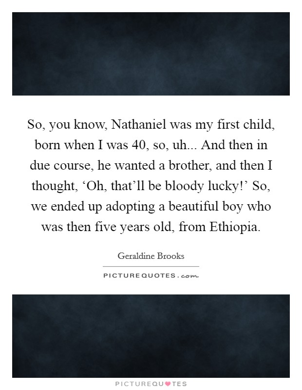 So, you know, Nathaniel was my first child, born when I was 40, so, uh... And then in due course, he wanted a brother, and then I thought, ‘Oh, that'll be bloody lucky!' So, we ended up adopting a beautiful boy who was then five years old, from Ethiopia. Picture Quote #1