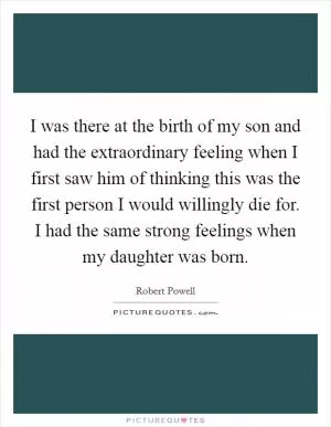 I was there at the birth of my son and had the extraordinary feeling when I first saw him of thinking this was the first person I would willingly die for. I had the same strong feelings when my daughter was born Picture Quote #1