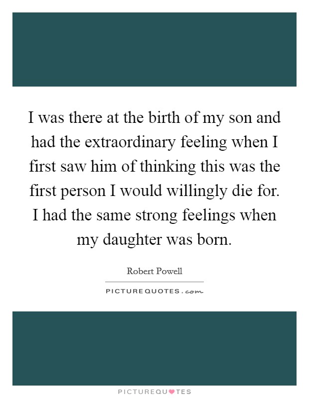 I was there at the birth of my son and had the extraordinary feeling when I first saw him of thinking this was the first person I would willingly die for. I had the same strong feelings when my daughter was born. Picture Quote #1