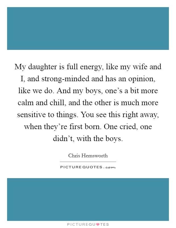 My daughter is full energy, like my wife and I, and strong-minded and has an opinion, like we do. And my boys, one's a bit more calm and chill, and the other is much more sensitive to things. You see this right away, when they're first born. One cried, one didn't, with the boys. Picture Quote #1