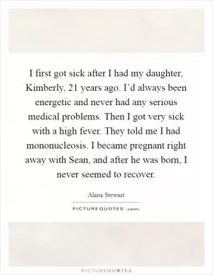 I first got sick after I had my daughter, Kimberly, 21 years ago. I’d always been energetic and never had any serious medical problems. Then I got very sick with a high fever. They told me I had mononucleosis. I became pregnant right away with Sean, and after he was born, I never seemed to recover Picture Quote #1