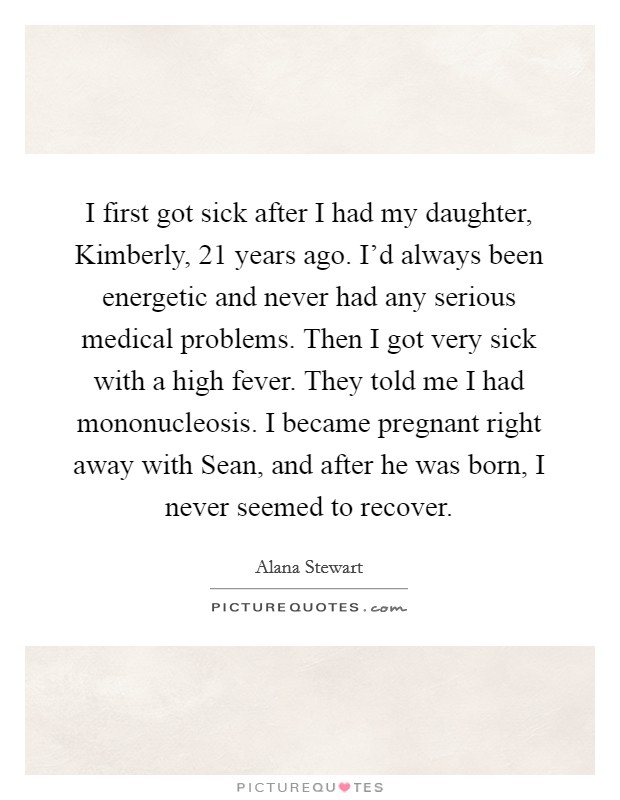 I first got sick after I had my daughter, Kimberly, 21 years ago. I'd always been energetic and never had any serious medical problems. Then I got very sick with a high fever. They told me I had mononucleosis. I became pregnant right away with Sean, and after he was born, I never seemed to recover. Picture Quote #1