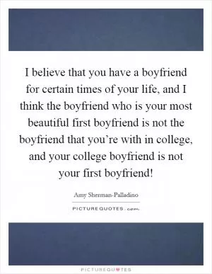 I believe that you have a boyfriend for certain times of your life, and I think the boyfriend who is your most beautiful first boyfriend is not the boyfriend that you’re with in college, and your college boyfriend is not your first boyfriend! Picture Quote #1