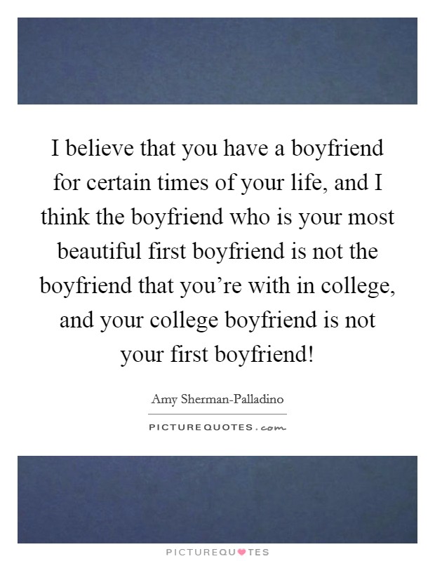 I believe that you have a boyfriend for certain times of your life, and I think the boyfriend who is your most beautiful first boyfriend is not the boyfriend that you're with in college, and your college boyfriend is not your first boyfriend! Picture Quote #1