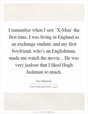 I remember when I saw ‘X-Men’ the first time, I was living in England as an exchange student, and my first boyfriend, who’s an Englishman, made me watch the movie... He was very jealous that I liked Hugh Jackman so much Picture Quote #1