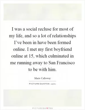 I was a social recluse for most of my life, and so a lot of relationships I’ve been in have been formed online. I met my first boyfriend online at 15, which culminated in me running away to San Francisco to be with him Picture Quote #1