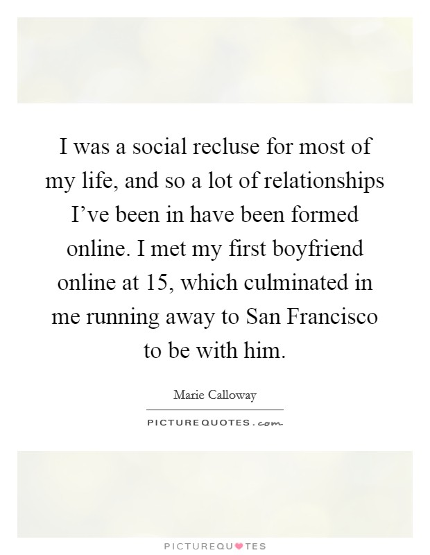 I was a social recluse for most of my life, and so a lot of relationships I've been in have been formed online. I met my first boyfriend online at 15, which culminated in me running away to San Francisco to be with him. Picture Quote #1