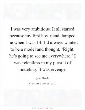 I was very ambitious. It all started because my first boyfriend dumped me when I was 14. I’d always wanted to be a model and thought, ‘Right, he’s going to see me everywhere.’ I was relentless in my pursuit of modeling. It was revenge Picture Quote #1