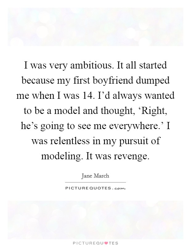 I was very ambitious. It all started because my first boyfriend dumped me when I was 14. I'd always wanted to be a model and thought, ‘Right, he's going to see me everywhere.' I was relentless in my pursuit of modeling. It was revenge. Picture Quote #1