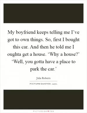My boyfriend keeps telling me I’ve got to own things. So, first I bought this car. And then he told me I oughta get a house. ‘Why a house?’ ‘Well, you gotta have a place to park the car.’ Picture Quote #1