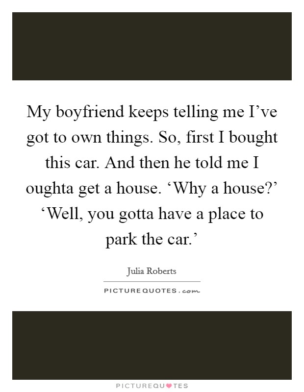 My boyfriend keeps telling me I've got to own things. So, first I bought this car. And then he told me I oughta get a house. ‘Why a house?' ‘Well, you gotta have a place to park the car.' Picture Quote #1
