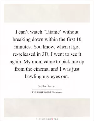 I can’t watch ‘Titanic’ without breaking down within the first 10 minutes. You know, when it got re-released in 3D, I went to see it again. My mom came to pick me up from the cinema, and I was just bawling my eyes out Picture Quote #1
