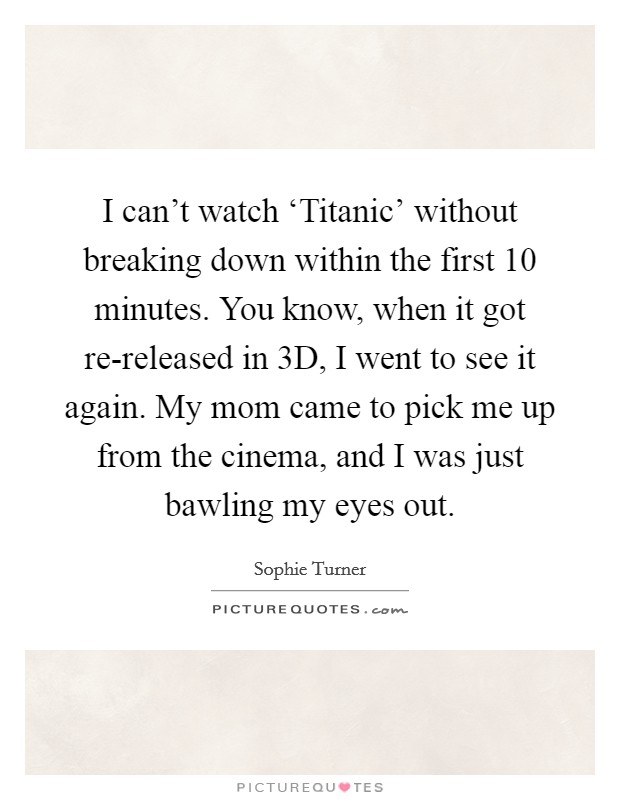 I can't watch ‘Titanic' without breaking down within the first 10 minutes. You know, when it got re-released in 3D, I went to see it again. My mom came to pick me up from the cinema, and I was just bawling my eyes out. Picture Quote #1
