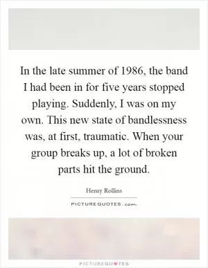 In the late summer of 1986, the band I had been in for five years stopped playing. Suddenly, I was on my own. This new state of bandlessness was, at first, traumatic. When your group breaks up, a lot of broken parts hit the ground Picture Quote #1