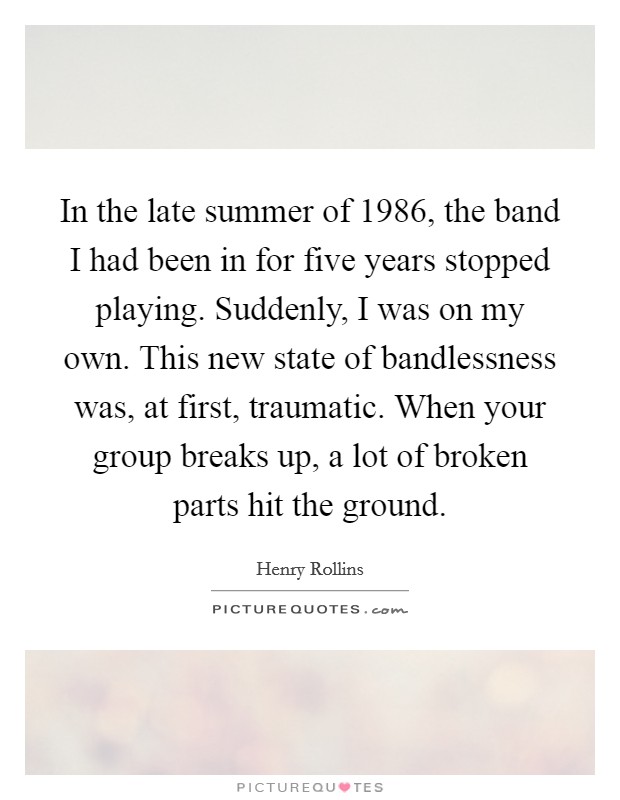 In the late summer of 1986, the band I had been in for five years stopped playing. Suddenly, I was on my own. This new state of bandlessness was, at first, traumatic. When your group breaks up, a lot of broken parts hit the ground. Picture Quote #1