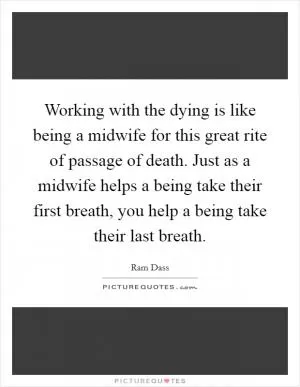 Working with the dying is like being a midwife for this great rite of passage of death. Just as a midwife helps a being take their first breath, you help a being take their last breath Picture Quote #1