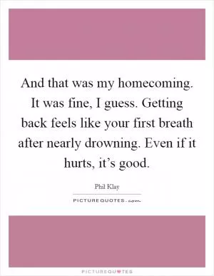 And that was my homecoming. It was fine, I guess. Getting back feels like your first breath after nearly drowning. Even if it hurts, it’s good Picture Quote #1