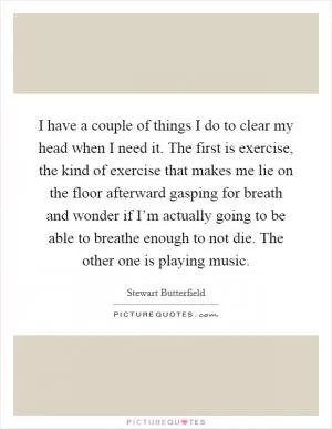 I have a couple of things I do to clear my head when I need it. The first is exercise, the kind of exercise that makes me lie on the floor afterward gasping for breath and wonder if I’m actually going to be able to breathe enough to not die. The other one is playing music Picture Quote #1
