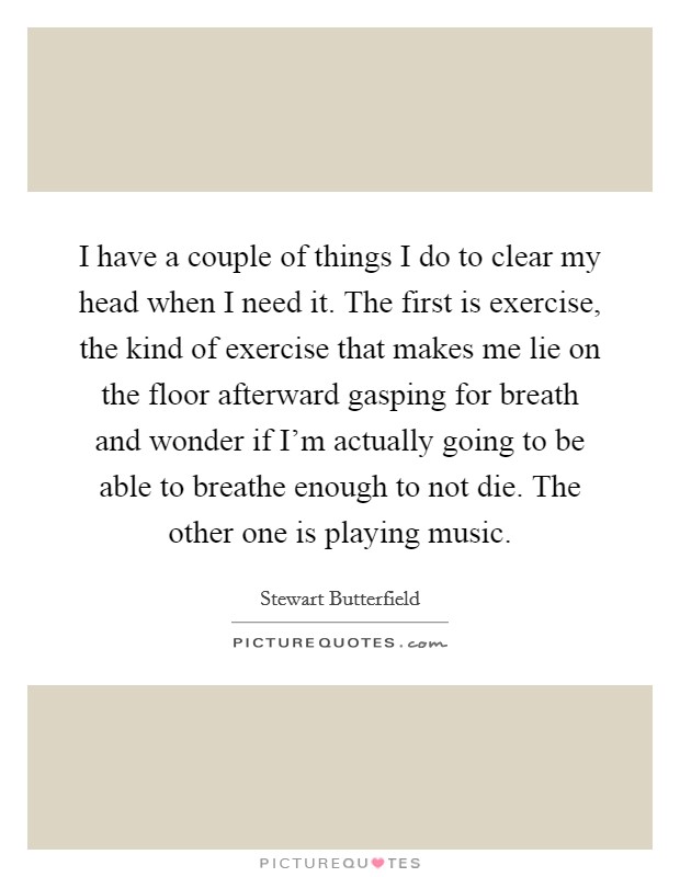 I have a couple of things I do to clear my head when I need it. The first is exercise, the kind of exercise that makes me lie on the floor afterward gasping for breath and wonder if I’m actually going to be able to breathe enough to not die. The other one is playing music Picture Quote #1