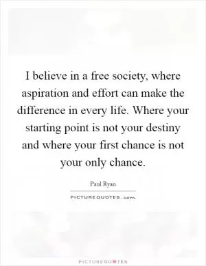 I believe in a free society, where aspiration and effort can make the difference in every life. Where your starting point is not your destiny and where your first chance is not your only chance Picture Quote #1